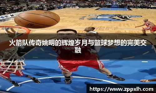 火箭队传奇姚明的辉煌岁月与篮球梦想的完美交融