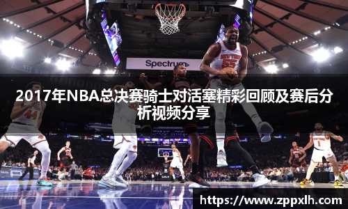 2017年NBA总决赛骑士对活塞精彩回顾及赛后分析视频分享
