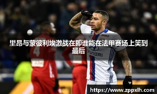 里昂与蒙彼利埃激战在即谁能在法甲赛场上笑到最后