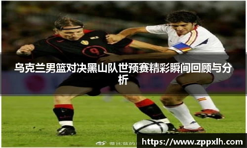 乌克兰男篮对决黑山队世预赛精彩瞬间回顾与分析