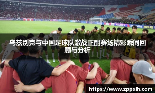 乌兹别克与中国足球队激战正酣赛场精彩瞬间回顾与分析